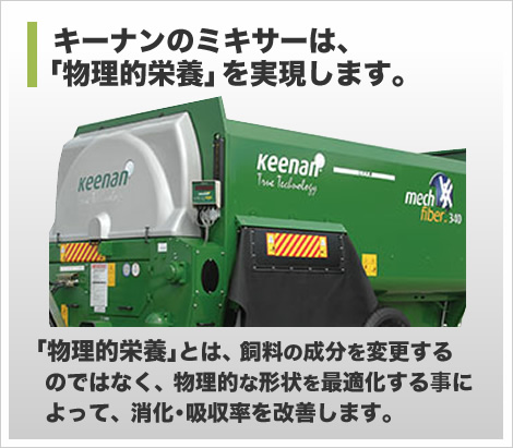 キーナンのミキサーは、「物理的栄養」を実現します。
「物理的栄養」とは、飼料の成分を変更するのではなく、
物理的な形状を最適化する事によって、消化・吸収率を改善します。